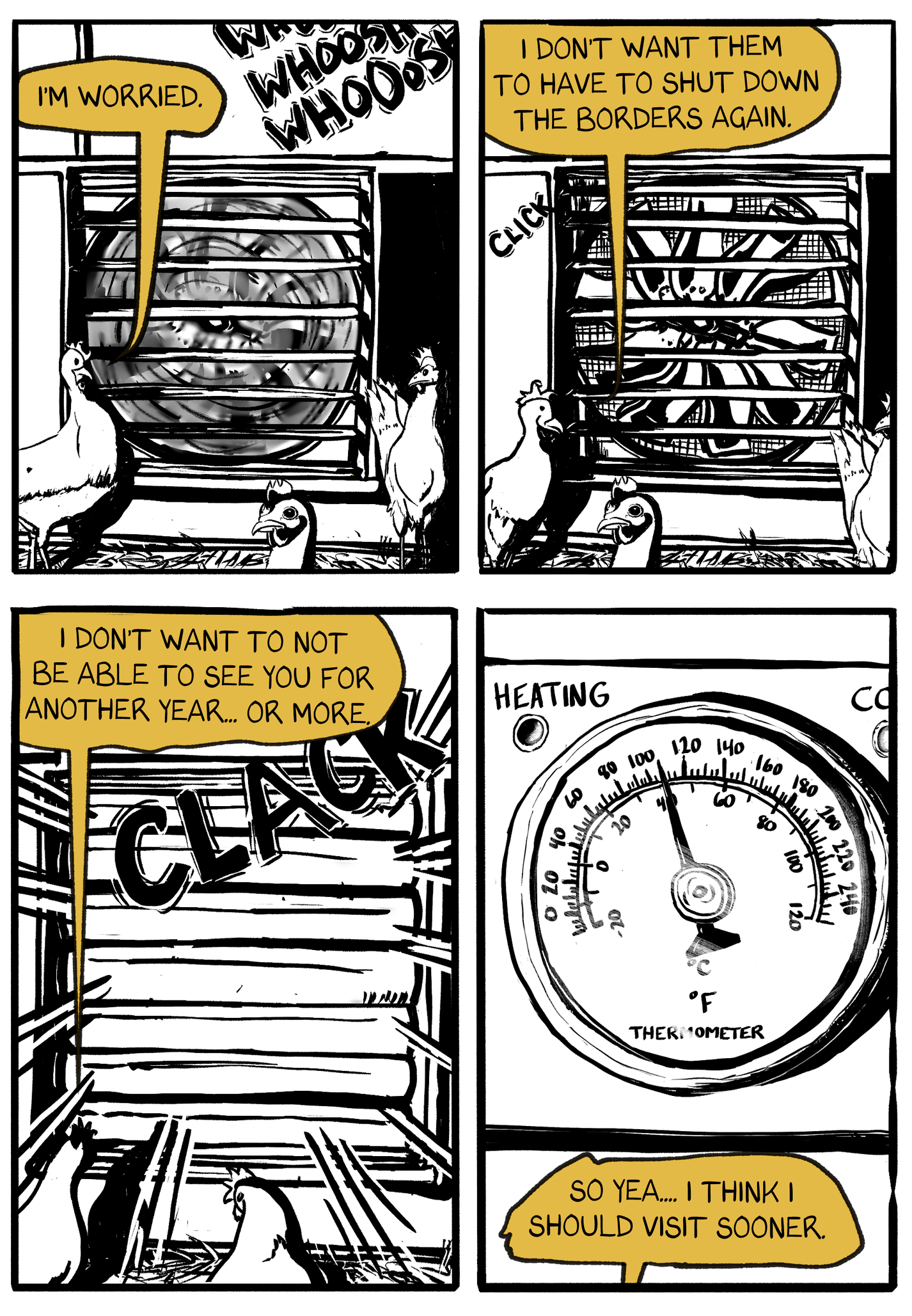 Four panels in this page. All take place in the chicken enclosure. In the first panel, we see three chickens by a fan. one of the chickens says "I'm worried." In the second panel, the fan has stopped. "I don't want them to shut down the borders again," the chicken says. in the third panel, the shutters close on the fan, cutting off air circulation. the chicken says "I don't want to not be able to see you for another year, or more." In the fourth panel, we see a thermometer. The temperature in the chicken enclosure is above 100 F. The chicken says "So yea.. I think I should visit sooner." 